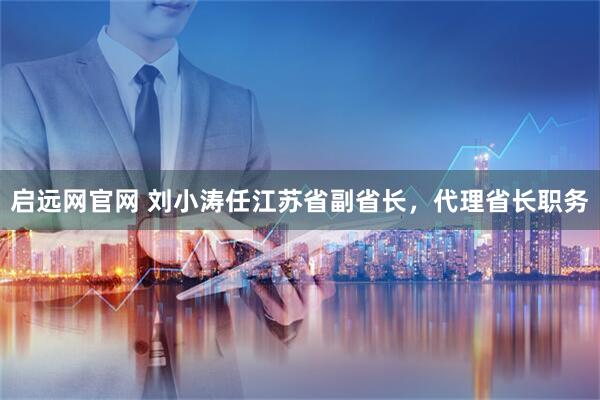 启远网官网 刘小涛任江苏省副省长,代理省长职务