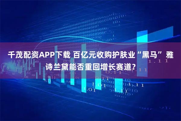 千茂配资APP下载 百亿元收购护肤业“黑马” 雅诗兰黛能否重回增长赛道？