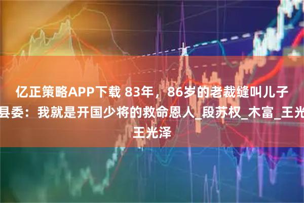 亿正策略APP下载 83年,86岁的老裁缝叫儿子找县委:我就是开国少将的救命恩人_段苏权_木富_王光泽