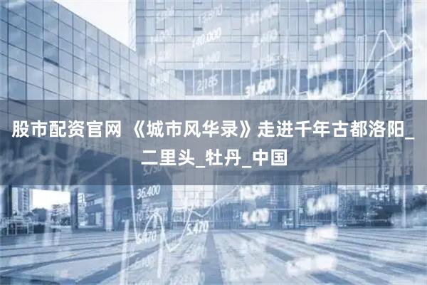 股市配资官网 《城市风华录》走进千年古都洛阳_二里头_牡丹_中国
