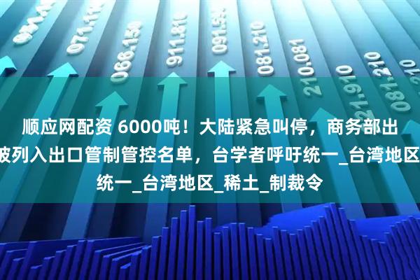 顺应网配资 6000吨!大陆紧急叫停,商务部出手,8家台企被列入出口管制管控名单,台学者呼吁统一_台湾地区_稀土_制裁令