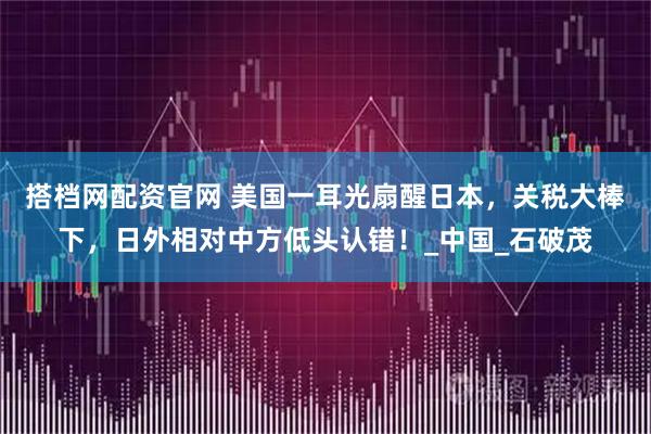 搭档网配资官网 美国一耳光扇醒日本,关税大棒下,日外相对中方低头认错!_中国_石破茂