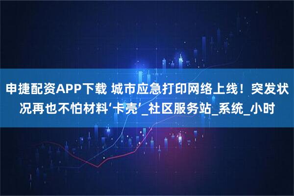 申捷配资APP下载 城市应急打印网络上线!突发状况再也不怕材料‘卡壳’_社区服务站_系统_小时