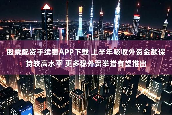 股票配资手续费APP下载 上半年吸收外资金额保持较高水平 更多稳外资举措有望推出