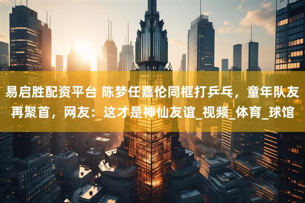 易启胜配资平台 陈梦任嘉伦同框打乒乓，童年队友再聚首，网友：这才是神仙友谊_视频_体育_球馆