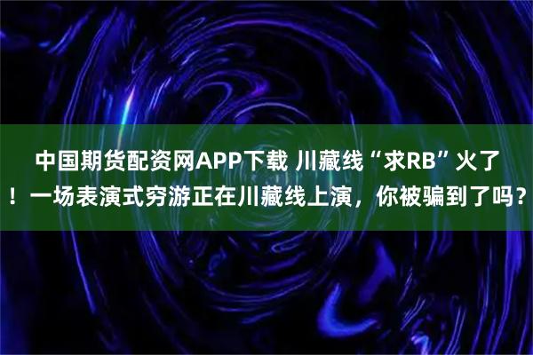 中国期货配资网APP下载 川藏线“求RB”火了!一场表演式穷游正在川藏线上演,你被骗到了吗?