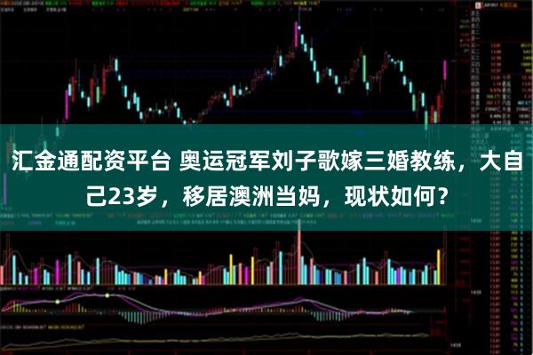 汇金通配资平台 奥运冠军刘子歌嫁三婚教练,大自己23岁,移居澳洲当妈,现状如何?