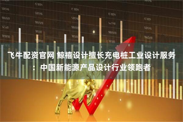 飞牛配资官网 鲸禧设计擅长充电桩工业设计服务:中国新能源产品设计行业领跑者