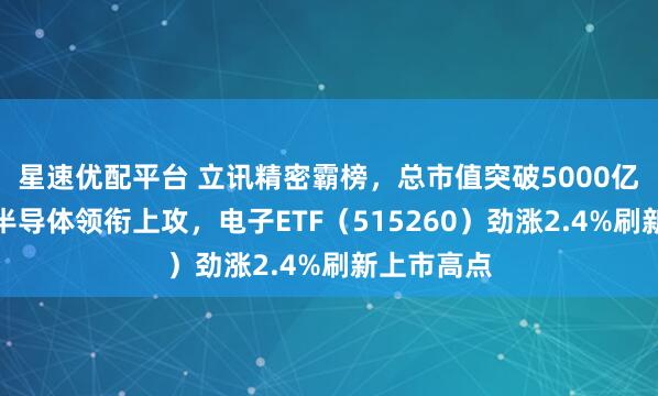 星速优配平台 立讯精密霸榜，总市值突破5000亿创新高！半导体领衔上攻，电子ETF（515260）劲涨2.4%刷新上市高点