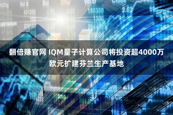 翻倍赚官网 IQM量子计算公司将投资超4000万欧元扩建芬兰生产基地