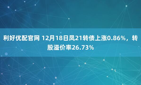 利好优配官网 12月18日凤21转债上涨0.86%，转股溢价率26.73%