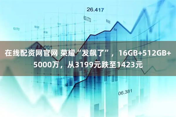 在线配资网官网 荣耀“发飙了”，16GB+512GB+5000万，从3199元跌至1423元