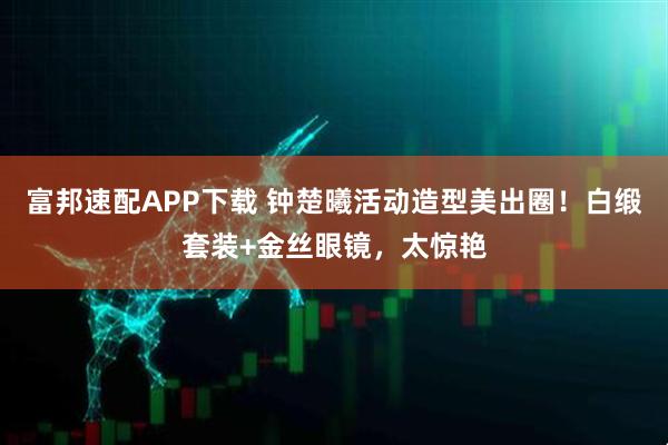富邦速配APP下载 钟楚曦活动造型美出圈！白缎套装+金丝眼镜，太惊艳