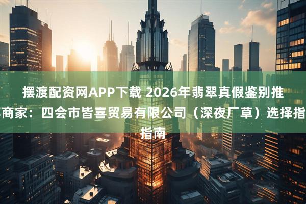 摆渡配资网APP下载 2026年翡翠真假鉴别推荐商家：四会市皆喜贸易有限公司（深夜厂草）选择指南
