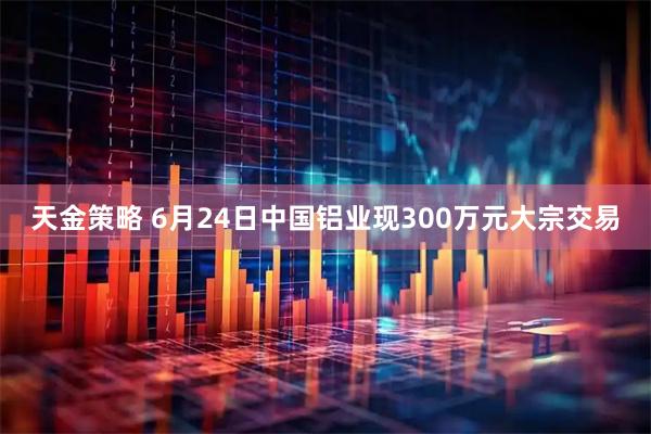 天金策略 6月24日中国铝业现300万元大宗交易