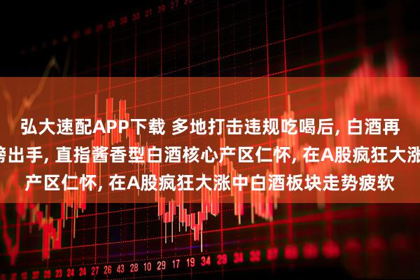 弘大速配APP下载 多地打击违规吃喝后, 白酒再次遭到重击, 央视重磅出手, 直指酱香型白酒核心产区仁怀, 在A股疯狂大涨中白酒板块走势疲软