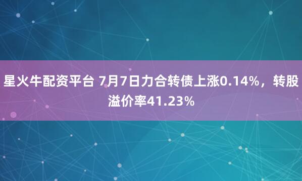 星火牛配资平台 7月7日力合转债上涨0.14%，转股溢价率41.23%