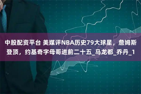 中股配资平台 美媒评NBA历史79大球星，詹姆斯登顶，约基奇字母哥进前二十五_马龙都_乔丹_1