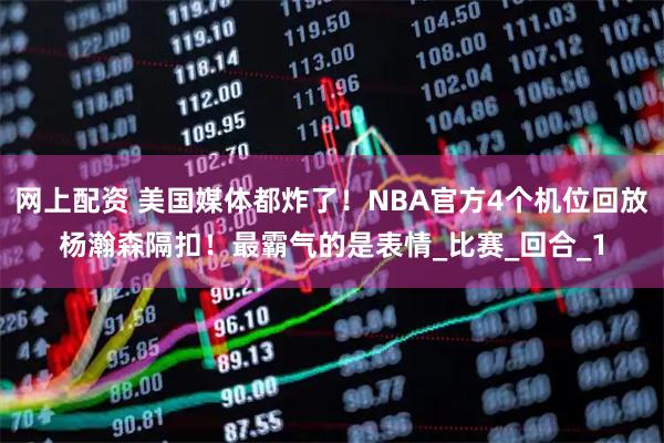 网上配资 美国媒体都炸了！NBA官方4个机位回放杨瀚森隔扣！最霸气的是表情_比赛_回合_1