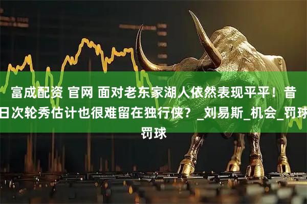 富成配资 官网 面对老东家湖人依然表现平平！昔日次轮秀估计也很难留在独行侠？_刘易斯_机会_罚球