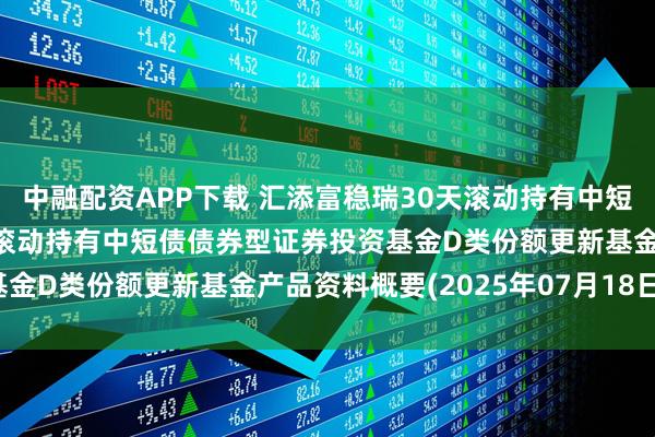 中融配资APP下载 汇添富稳瑞30天滚动持有中短债D: 汇添富稳瑞30天滚动持有中短债债券型证券投资基金D类份额更新基金产品资料概要(2025年07月18日更新)
