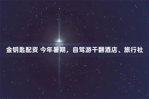 金钥匙配资 今年暑期，自驾游干翻酒店、旅行社