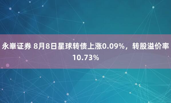 永崋证券 8月8日星球转债上涨0.09%，转股溢价率10.73%