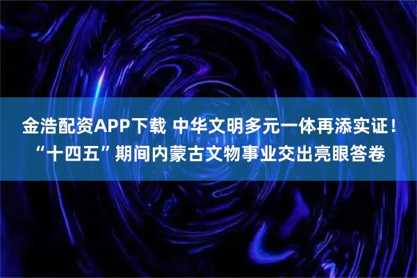 金浩配资APP下载 中华文明多元一体再添实证！“十四五”期间内蒙古文物事业交出亮眼答卷