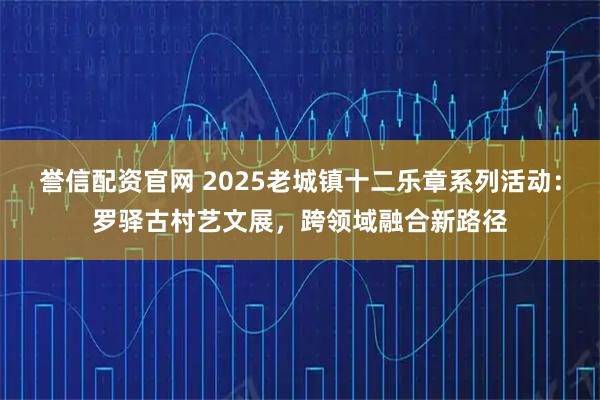 誉信配资官网 2025老城镇十二乐章系列活动:罗驿古村艺文展,跨领域融合新路径