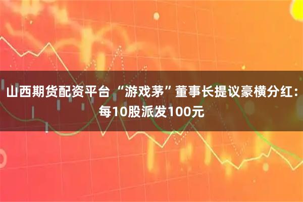 山西期货配资平台 “游戏茅”董事长提议豪横分红:每10股派发100元